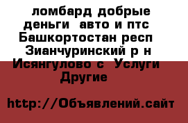 ломбард добрые деньги .авто и птс - Башкортостан респ., Зианчуринский р-н, Исянгулово с. Услуги » Другие   